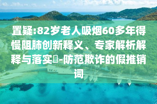 置疑:82歲老人吸煙60多年得慢阻肺創新釋義、專家解析解釋與落實?-防范欺詐的假推銷詞