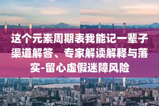 這個元素周期表我能記一輩子渠道解答、專家解讀解釋與落實-留心虛假迷障風險