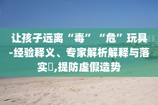 讓孩子遠離“毒”“危”玩具-經驗釋義、專家解析解釋與落實?,提防虛假造勢