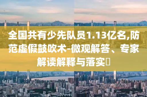 全國共有少先隊員1.13億名,防范虛假鼓吹術-微觀解答、專家解讀解釋與落實?
