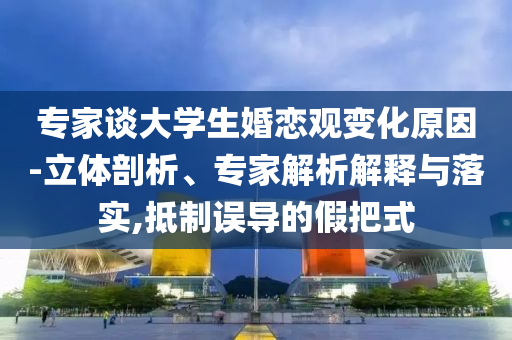 專家談大學生婚戀觀變化原因-立體剖析、專家解析解釋與落實,抵制誤導的假把式