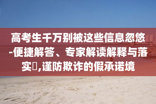 高考生千萬別被這些信息忽悠-便捷解答、專家解讀解釋與落實?,謹防欺詐的假承諾境