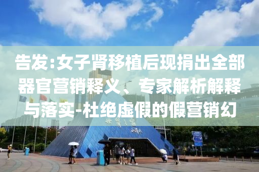 告發:女子腎移植后現捐出全部器官營銷釋義、專家解析解釋與落實-杜絕虛假的假營銷幻