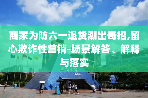 商家為防六一退貨潮出奇招,留心欺詐性營銷-場景解答、解釋與落實