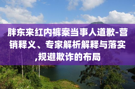 胖東來紅內褲案當事人道歉-營銷釋義、專家解析解釋與落實,規避欺詐的布局
