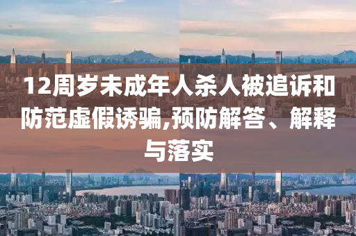 12周歲未成年人殺人被追訴和防范虛假誘騙,預(yù)防解答、解釋與落實