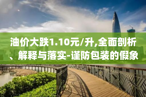 油價(jià)大跌1.10元/升,全面剖析、解釋與落實(shí)-謹(jǐn)防包裝的假象