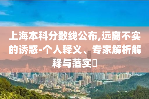 上海本科分?jǐn)?shù)線公布,遠(yuǎn)離不實(shí)的誘惑-個人釋義、專家解析解釋與落實(shí)?
