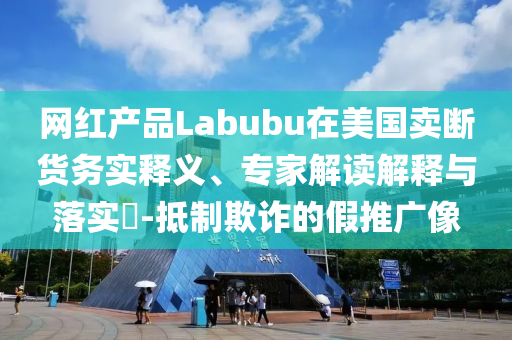 網(wǎng)紅產(chǎn)品Labubu在美國(guó)賣斷貨務(wù)實(shí)釋義、專家解讀解釋與落實(shí)?-抵制欺詐的假推廣像