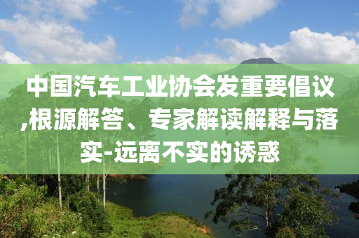 中國(guó)汽車工業(yè)協(xié)會(huì)發(fā)重要倡議,根源解答、專家解讀解釋與落實(shí)-遠(yuǎn)離不實(shí)的誘惑