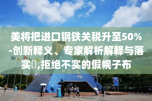 美將把進(jìn)口鋼鐵關(guān)稅升至50%-創(chuàng)新釋義、專家解析解釋與落實(shí)?,拒絕不實(shí)的假幌子布