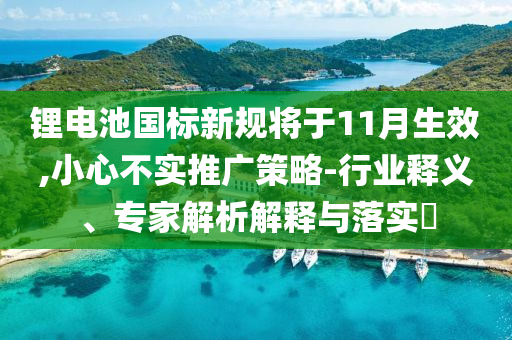 鋰電池國(guó)標(biāo)新規(guī)將于11月生效,小心不實(shí)推廣策略-行業(yè)釋義、專家解析解釋與落實(shí)?