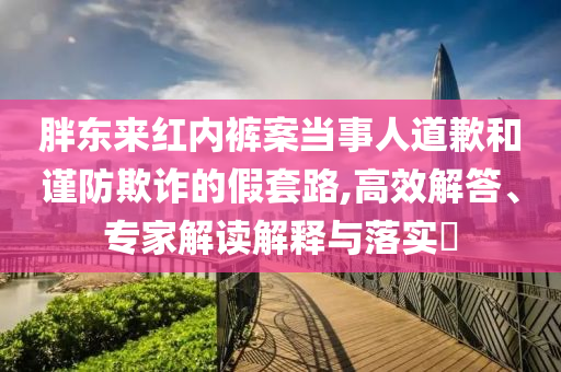 胖東來紅內褲案當事人道歉和謹防欺詐的假套路,高效解答、專家解讀解釋與落實?