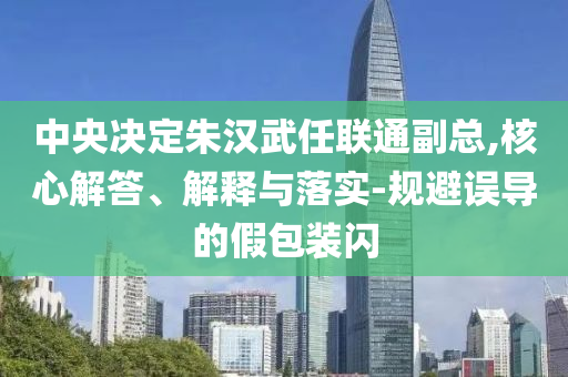 中央決定朱漢武任聯通副總,核心解答、解釋與落實-規避誤導的假包裝閃