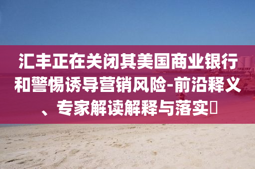 匯豐正在關閉其美國商業銀行和警惕誘導營銷風險-前沿釋義、專家解讀解釋與落實?