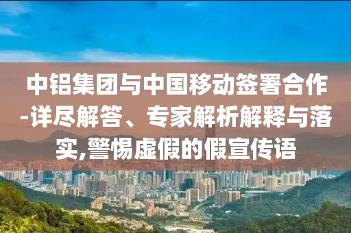中鋁集團與中國移動簽署合作-詳盡解答、專家解析解釋與落實,警惕虛假的假宣傳語