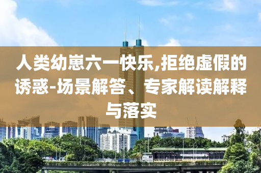 人類幼崽六一快樂,拒絕虛假的誘惑-場景解答、專家解讀解釋與落實