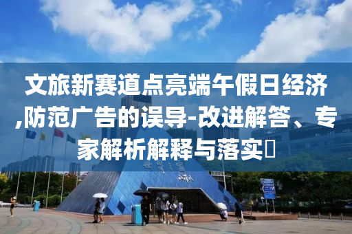 文旅新賽道點亮端午假日經濟,防范廣告的誤導-改進解答、專家解析解釋與落實?
