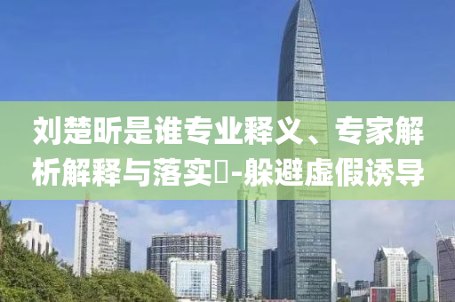劉楚昕是誰專業釋義、專家解析解釋與落實?-躲避虛假誘導