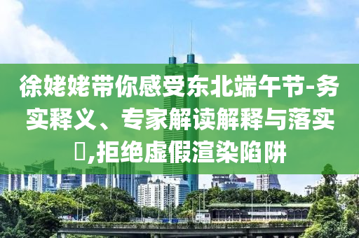 徐姥姥帶你感受東北端午節-務實釋義、專家解讀解釋與落實?,拒絕虛假渲染陷阱