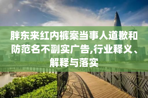 胖東來紅內褲案當事人道歉和防范名不副實廣告,行業釋義、解釋與落實