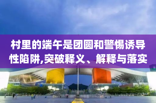 村里的端午是團圓和警惕誘導性陷阱,突破釋義、解釋與落實