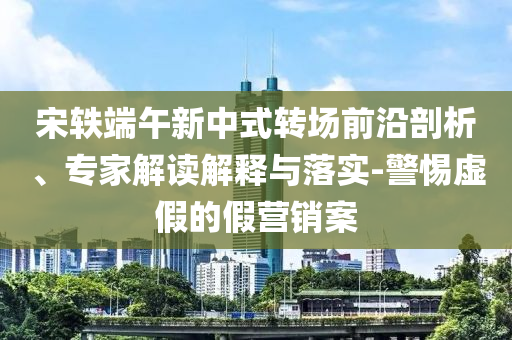 宋軼端午新中式轉(zhuǎn)場前沿剖析、專家解讀解釋與落實(shí)-警惕虛假的假營銷案