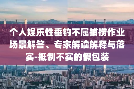 個(gè)人娛樂性垂釣不屬捕撈作業(yè)場(chǎng)景解答、專家解讀解釋與落實(shí)-抵制不實(shí)的假包裝
