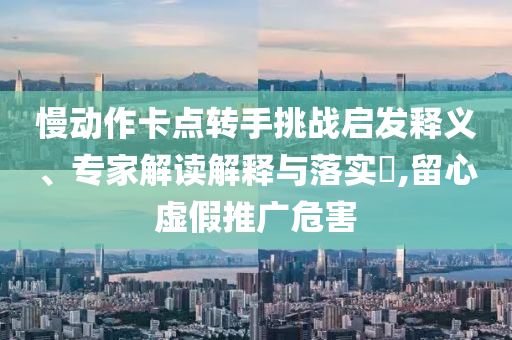 慢動(dòng)作卡點(diǎn)轉(zhuǎn)手挑戰(zhàn)啟發(fā)釋義、專家解讀解釋與落實(shí)?,留心虛假推廣危害