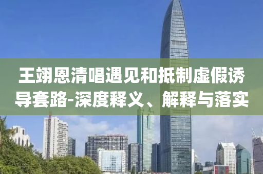王翊恩清唱遇見和抵制虛假誘導(dǎo)套路-深度釋義、解釋與落實(shí)