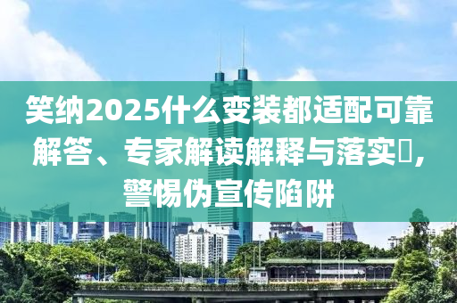 笑納2025什么變裝都適配可靠解答、專家解讀解釋與落實(shí)?,警惕偽宣傳陷阱