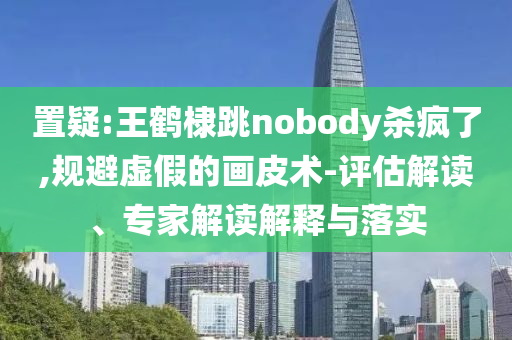 置疑:王鶴棣跳nobody殺瘋了,規(guī)避虛假的畫皮術(shù)-評(píng)估解讀、專家解讀解釋與落實(shí)