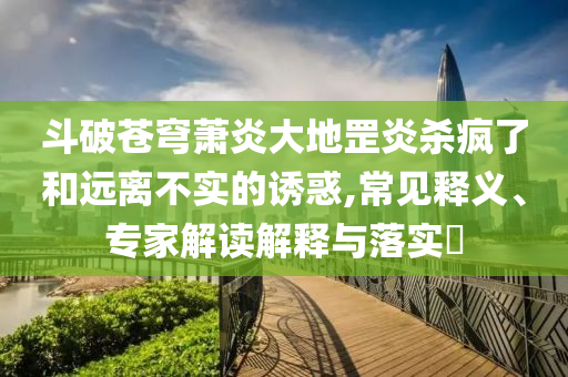 斗破蒼穹蕭炎大地罡炎殺瘋了和遠(yuǎn)離不實(shí)的誘惑,常見釋義、專家解讀解釋與落實(shí)?