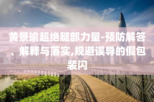 黃景瑜超絕腿部力量-預(yù)防解答、解釋與落實(shí),規(guī)避誤導(dǎo)的假包裝閃
