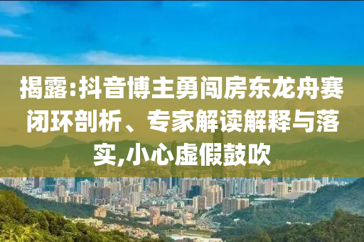 揭露:抖音博主勇闖房東龍舟賽閉環(huán)剖析、專家解讀解釋與落實(shí),小心虛假鼓吹