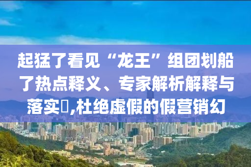 起猛了看見(jiàn)“龍王”組團(tuán)劃船了熱點(diǎn)釋義、專家解析解釋與落實(shí)?,杜絕虛假的假營(yíng)銷幻