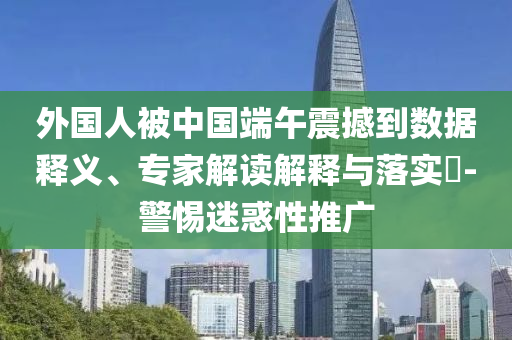 外國(guó)人被中國(guó)端午震撼到數(shù)據(jù)釋義、專家解讀解釋與落實(shí)?-警惕迷惑性推廣
