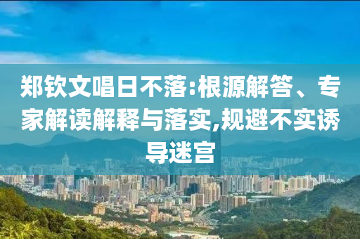 鄭欽文唱日不落:根源解答、專家解讀解釋與落實(shí),規(guī)避不實(shí)誘導(dǎo)迷宮