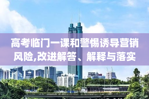高考臨門(mén)一課和警惕誘導(dǎo)營(yíng)銷風(fēng)險(xiǎn),改進(jìn)解答、解釋與落實(shí)