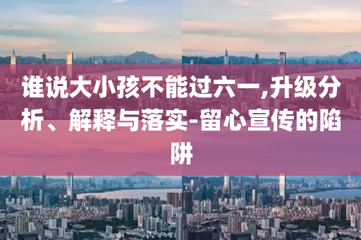 誰說大小孩不能過六一,升級(jí)分析、解釋與落實(shí)-留心宣傳的陷阱