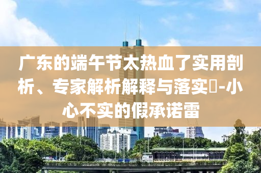 廣東的端午節(jié)太熱血了實(shí)用剖析、專家解析解釋與落實(shí)?-小心不實(shí)的假承諾雷