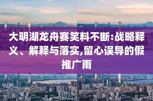 大明湖龍舟賽笑料不斷:戰(zhàn)略釋義、解釋與落實(shí),留心誤導(dǎo)的假推廣雨