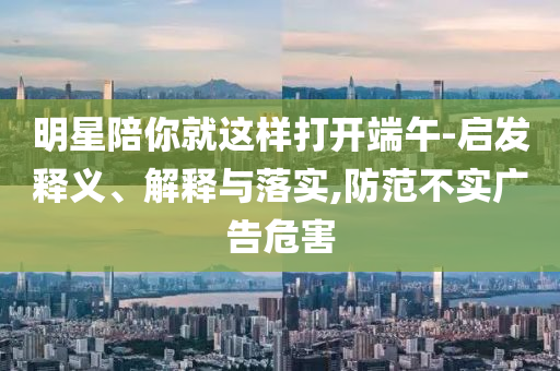 明星陪你就這樣打開端午-啟發釋義、解釋與落實,防范不實廣告危害