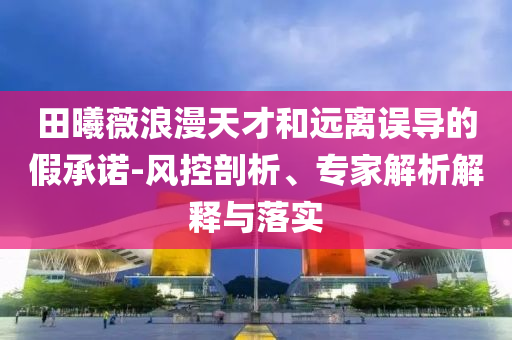 田曦薇浪漫天才和遠(yuǎn)離誤導(dǎo)的假承諾-風(fēng)控剖析、專(zhuān)家解析解釋與落實(shí)