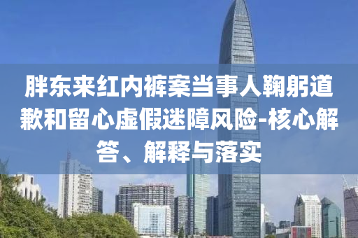 胖東來(lái)紅內(nèi)褲案當(dāng)事人鞠躬道歉和留心虛假迷障風(fēng)險(xiǎn)-核心解答、解釋與落實(shí)