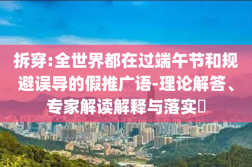 拆穿:全世界都在過端午節(jié)和規(guī)避誤導(dǎo)的假推廣語-理論解答、專家解讀解釋與落實(shí)?