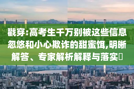 戳穿:高考生千萬別被這些信息忽悠和小心欺詐的甜蜜餌,明晰解答、專家解析解釋與落實(shí)?