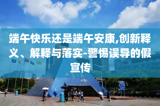 端午快樂還是端午安康,創(chuàng)新釋義、解釋與落實(shí)-警惕誤導(dǎo)的假宣傳