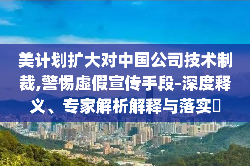 美計(jì)劃擴(kuò)大對(duì)中國(guó)公司技術(shù)制裁,警惕虛假宣傳手段-深度釋義、專(zhuān)家解析解釋與落實(shí)?