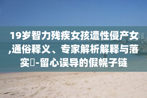 19歲智力殘疾女孩遭性侵產女,通俗釋義、專家解析解釋與落實?-留心誤導的假幌子鏈